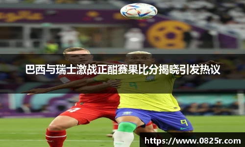 巴西与瑞士激战正酣赛果比分揭晓引发热议